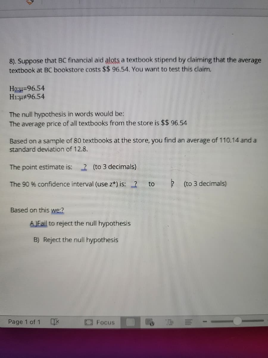 8). Suppose that BC financial aid alots a textbook stipend by claiming that the average
textbook at BC bookstore costs $$ 96.54. You want to test this claimn.
Ho:u=96.54
H1:u#96.54
The null hypothesis in words would be:
The average price of all textbooks from the store is $$ 96.54
Based on a sample of 80 textbooks at the store, you find an average of 110.14 and a
standard deviation of 12.8.
The point estimate is:
2 (to 3 decimals)
The 90 % confidence interval (use z*) is: 2
to
? (to 3 decimals)
Based on this we:?
A)Fail to reject the null hypothesis
B) Reject the null hypothesis
Page 1 of 1
Focus
