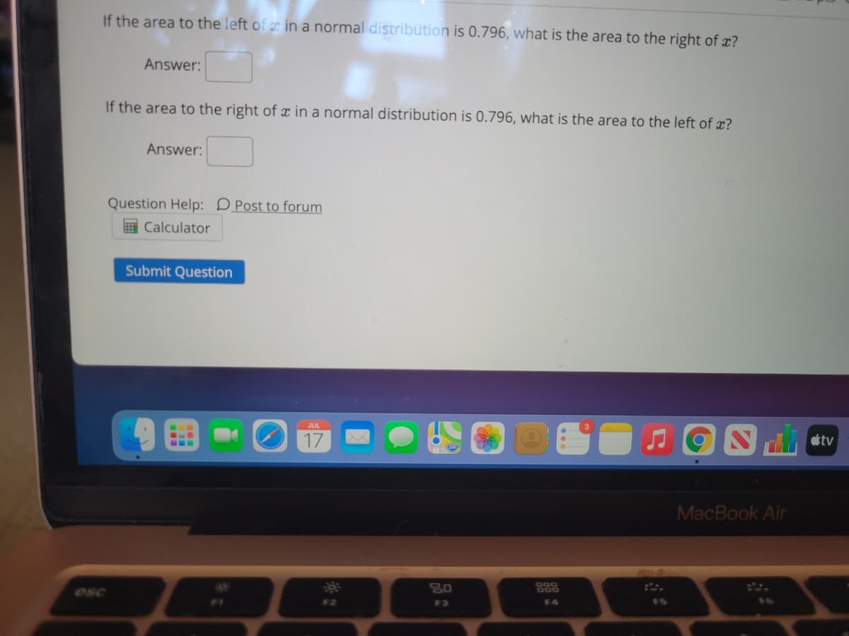 If the area to the left of æ in a normal distribution is 0.796, what is the area to the right of x?
Answer:
If the area to the right of x in a normal distribution is 0.796, what is the area to the left of x?
Answer:
Question Help: DPost to forum
E Calculator
Submit Question
étv
...
MacBook Air
000
esc
F4
F5
