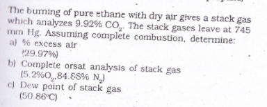 The buming of pure ethane with dry air gives a stack gas
which analyzes 9.92% CO,. The stack gases leave at 745
mm Hg. Assuming complete combustion, determine:
a) % excess air
29.97%)
b) Complete orsat analysis of stack gas
(5.2%0_84.88% N)
c) Dew point of stack gas
(50.86 C)
