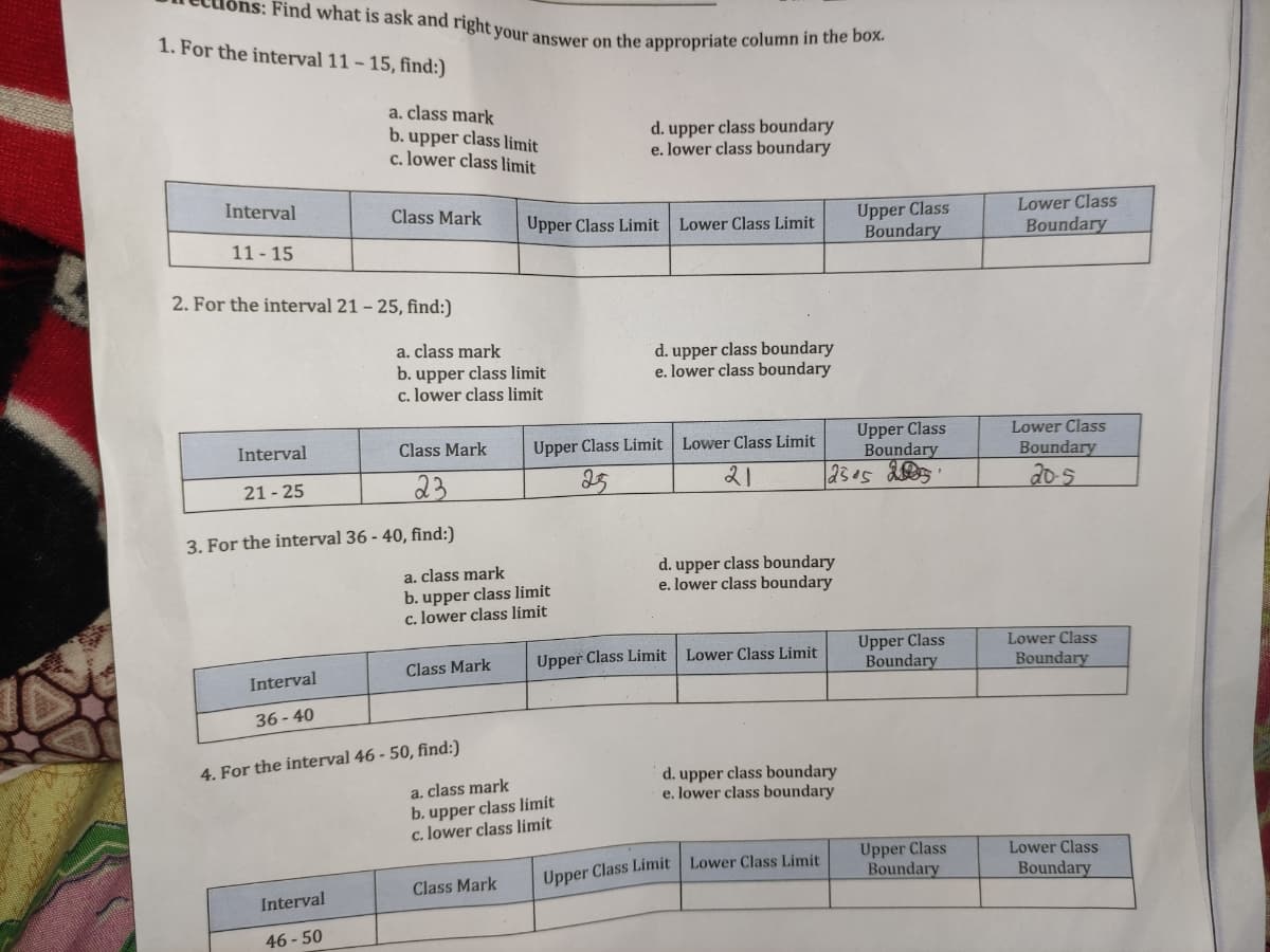 Find what is ask and right your answer on the appropriate column in the box.
1. For the interval 11- 15, find:)
a. class mark
b. upper class limit
c. lower class limit
d. upper class boundary
e. lower class boundary
Interval
Class Mark
Upper Class
Boundary
Lower Class
Upper Class Limit Lower Class Limit
11- 15
Boundary
2. For the interval 21 - 25, find:)
a. class mark
b. upper class limit
c. lower class limit
d. upper class boundary
e. lower class boundary
Upper Class
Boundary
Lower Class
Interval
Class Mark
Upper Class Limit Lower Class Limit
Boundary
23
25
21
20-5
21 - 25
3. For the interval 36 - 40, find:)
d. upper class boundary
e. lower class boundary
a. class mark
b. upper class limit
c. lower class limit
Upper Class
Boundary
Lower Class
Upper Class Limit Lower Class Limit
Class Mark
Boundary
Interval
36 - 40
4. For the interval 46 - 50, find:)
a. class mark
d. upper class boundary
e. lower class boundary
b. upper class limit
c. lower class limit
Upper Class
Boundary
Lower Class
Upper Class Limit Lower Class Limit
Boundary
Class Mark
Interval
46 - 50
