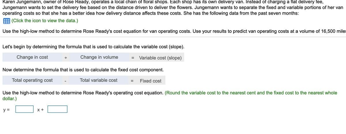 Karen Jungemann, owner of Rose Ready, operates a local chain of floral shops. Each shop has its own delivery van. Instead of charging a flat delivery fee,
Jungemann wants to set the delivery fee based on the distance driven to deliver the flowers. Jungemann wants to separate the fixed and variable portions of her van
operating costs so that she has a better idea how delivery distance affects these costs. She has the following data from the past seven months:
E (Click the icon to view the data.)
Use the high-low method to determine Rose Ready's cost equation for van operating costs. Use your results to predict van operating costs at a volume of 16,500 miles
Let's begin by determining the formula that is used to calculate the variable cost (slope).
Change in cost
Change in volume
Variable cost (slope)
Now determine the formula that is used to calculate the fixed cost component.
Total operating cost
Total variable cost
Fixed cost
Use the high-low method to determine Rose Ready's operating cost equation. (Round the variable cost to the nearest cent and the fixed cost to the nearest whole
dollar.)
y =
X +
