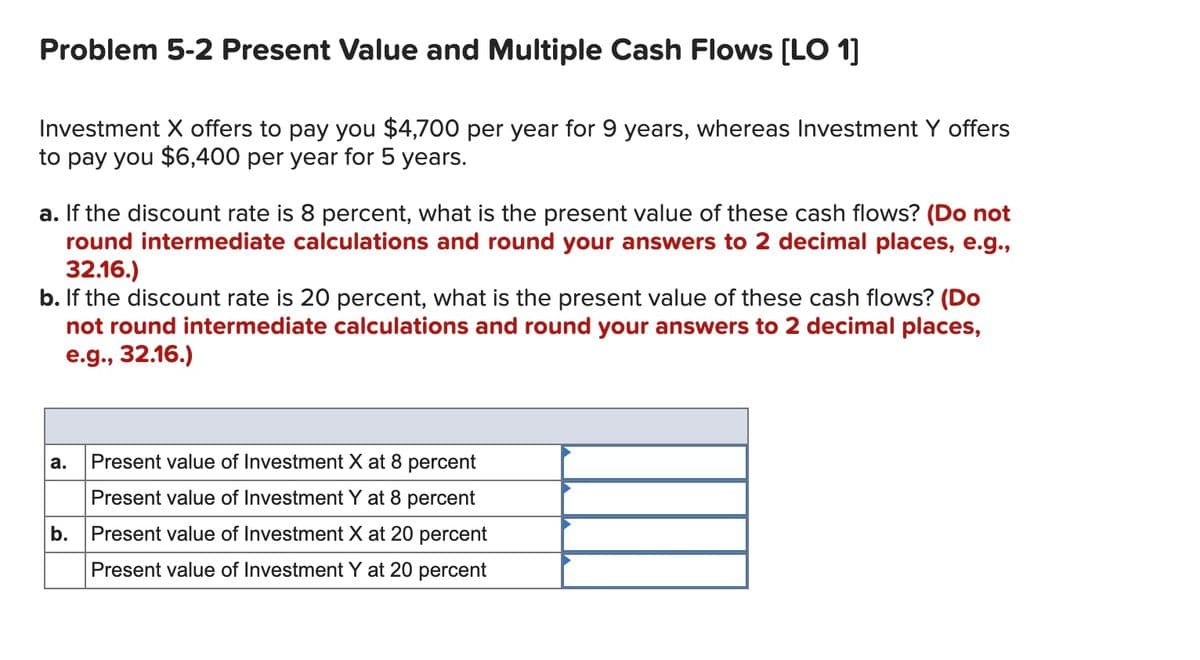 Problem 5-2 Present Value and Multiple Cash Flows [LO 1]
Investment X offers to pay you $4,700 per year for 9 years, whereas Investment Y offers
to pay you $6,400 per year for 5 years.
a. If the discount rate is 8 percent, what is the present value of these cash flows? (Do not
round intermediate calculations and round your answers to 2 decimal places, e.g.,
32.16.)
b. If the discount rate is 20 percent, what is the present value of these cash flows? (Do
not round intermediate calculations and round your answers to 2 decimal places,
e.g., 32.16.)
а.
Present value of Investment X at 8 percent
Present value of Investment Y at 8 percent
b.
Present value of Investment X at 20 percent
Present value of Investment Y at 20 percent
