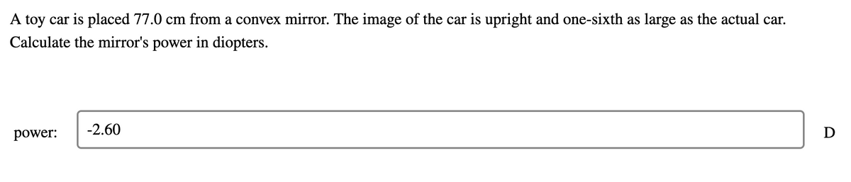 A toy car is placed 77.0 cm from a convex mirror. The image of the car is upright and one-sixth as large as the actual car.
Calculate the mirror's power in diopters.
power:
-2.60
D
