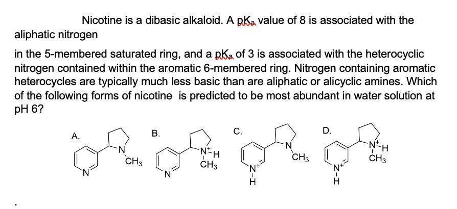 Nicotine is a dibasic alkaloid. A pKa value of 8 is associated with the
aliphatic nitrogen
in the 5-membered saturated ring, and a pk of 3 is associated with the heterocyclic
nitrogen contained within the aromatic 6-membered ring. Nitrogen containing aromatic
heterocycles are typically much less basic than are aliphatic or alicyclic amines. Which
of the following forms of nicotine is predicted to be most abundant in water solution at
pH 6?
C.
D.
B.
A.
N
N
-N=H
OR DA ER DE
CH3
CH3
CH3
CH3
`N+
H