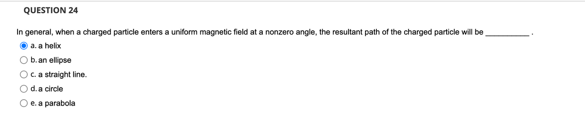 QUESTION 24
In general, when a charged particle enters a uniform magnetic field at a nonzero angle, the resultant path of the charged particle will be
a. a helix
b. an ellipse
C. a straight line.
d. a circle
e. а parabola
