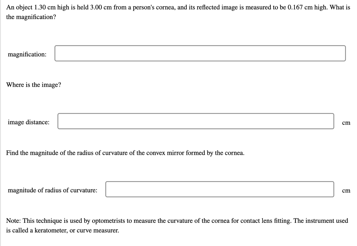 An object 1.30 cm high is held 3.00 cm from a person's cornea, and its reflected image is measured to be 0.167 cm high. What is
the magnification?
magnification:
Where is the image?
image distance:
cm
Find the magnitude of the radius of curvature of the convex mirror formed by the cornea.
magnitude of radius of curvature:
cm
Note: This technique is used by optometrists to measure the curvature of the cornea for contact lens fitting. The instrument used
is called a keratometer, or curve measurer.
