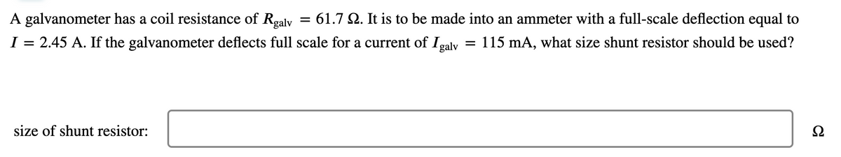 A galvanometer has a coil resistance of Rgaly
I = 2.45 A. If the galvanometer deflects full scale for a current of Igalv
= 61.7 Q. It is to be made into an ammeter with a full-scale deflection equal to
= 115 mA, what size shunt resistor should be used?
size of shunt resistor:
Ω
