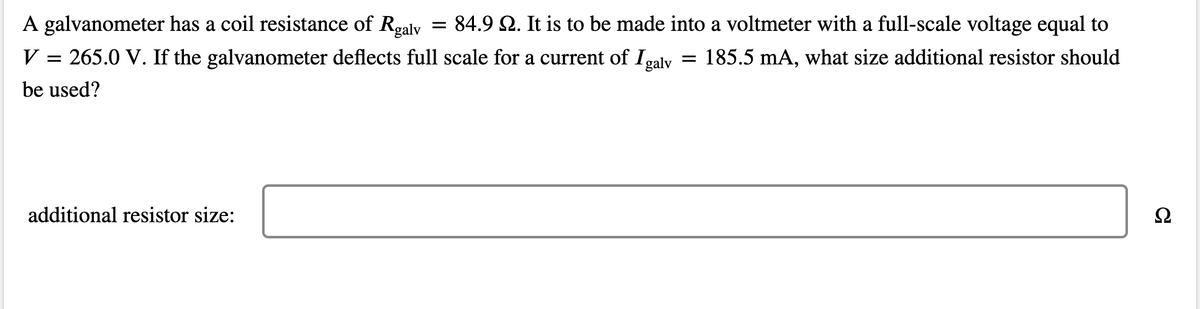 A galvanometer has a coil resistance of Rgaly = 84.9 Q. It is to be made into a voltmeter with a full-scale voltage equal to
V = 265.0 V. If the galvanometer deflects full scale for a current of Igaly
185.5 mA, what size additional resistor should
be used?
additional resistor size:
