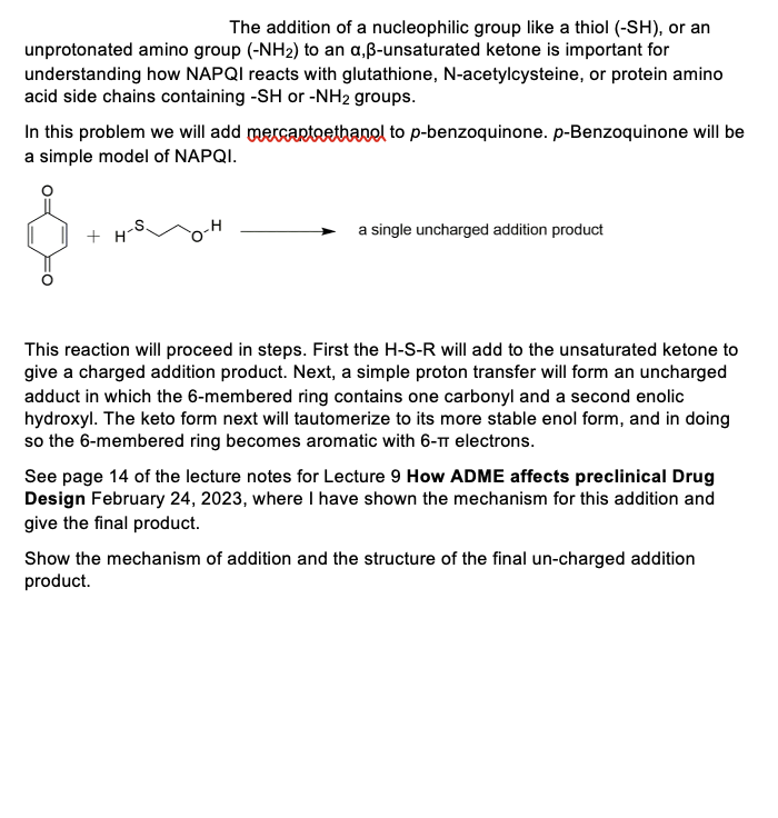 The addition of a nucleophilic group like a thiol (-SH), or an
unprotonated amino group (-NH₂) to an a,ß-unsaturated ketone is important for
understanding how NAPQI reacts with glutathione, N-acetylcysteine, or protein amino
acid side chains containing -SH or -NH2 groups.
In this problem we will add mercaptoethanol to p-benzoquinone. p-Benzoquinone will be
a simple model of NAPQI.
+H
H
a single uncharged addition product
This reaction will proceed in steps. First the H-S-R will add to the unsaturated ketone to
give a charged addition product. Next, a simple proton transfer will form an uncharged
adduct in which the 6-membered ring contains one carbonyl and a second enolic
hydroxyl. The keto form next will tautomerize to its more stable enol form, and in doing
so the 6-membered ring becomes aromatic with 6-π electrons.
See page 14 of the lecture notes for Lecture 9 How ADME affects preclinical Drug
Design February 24, 2023, where I have shown the mechanism for this addition and
give the final product.
Show the mechanism of addition and the structure of the final un-charged addition
product.