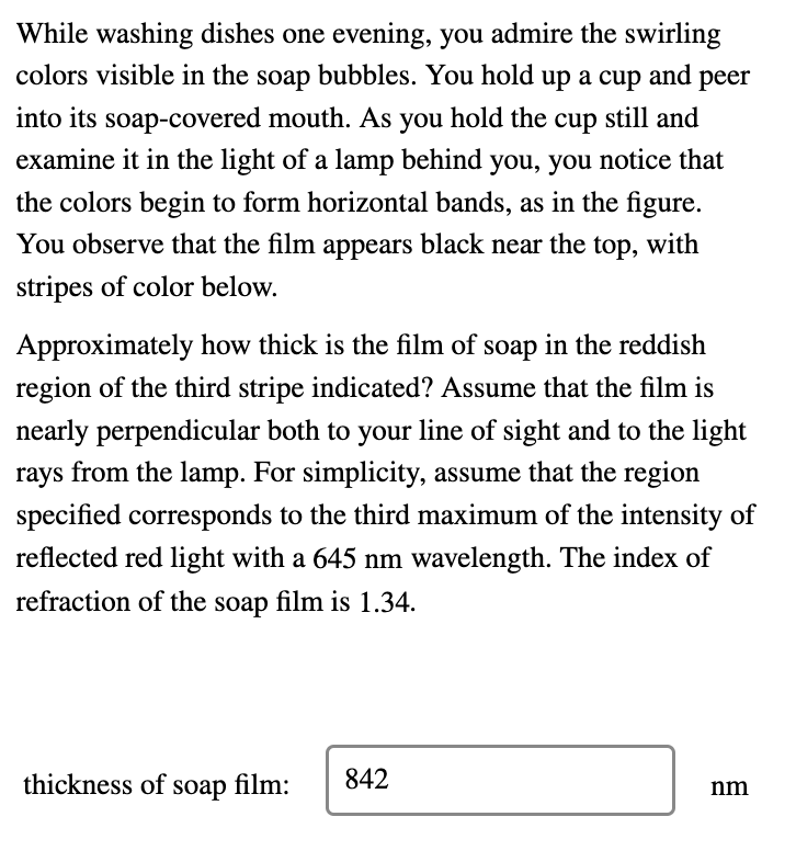 While washing dishes one evening, you admire the swirling
colors visible in the soap bubbles. You hold up a cup and peer
into its soap-covered mouth. As you hold the cup still and
examine it in the light of a lamp behind you, you notice that
the colors begin to form horizontal bands, as in the figure.
You observe that the film appears black near the top, with
stripes of color below.
Approximately how thick is the film of soap in the reddish
region of the third stripe indicated? Assume that the film is
nearly perpendicular both to your line of sight and to the light
rays from the lamp. For simplicity, assume that the region
specified corresponds to the third maximum of the intensity of
reflected red light with a 645 nm wavelength. The index of
refraction of the soap film is 1.34.
thickness of soap film:
842
nm