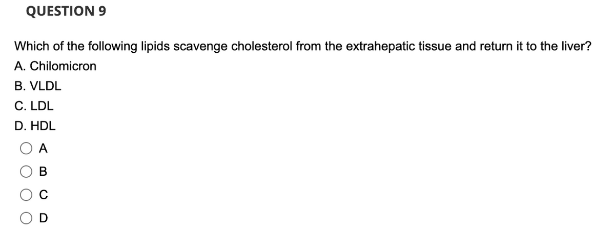 QUESTION 9
Which of the following lipids scavenge cholesterol from the extrahepatic tissue and return it to the liver?
A. Chilomicron
B. VLDL
C. LDL
D. HDL
A