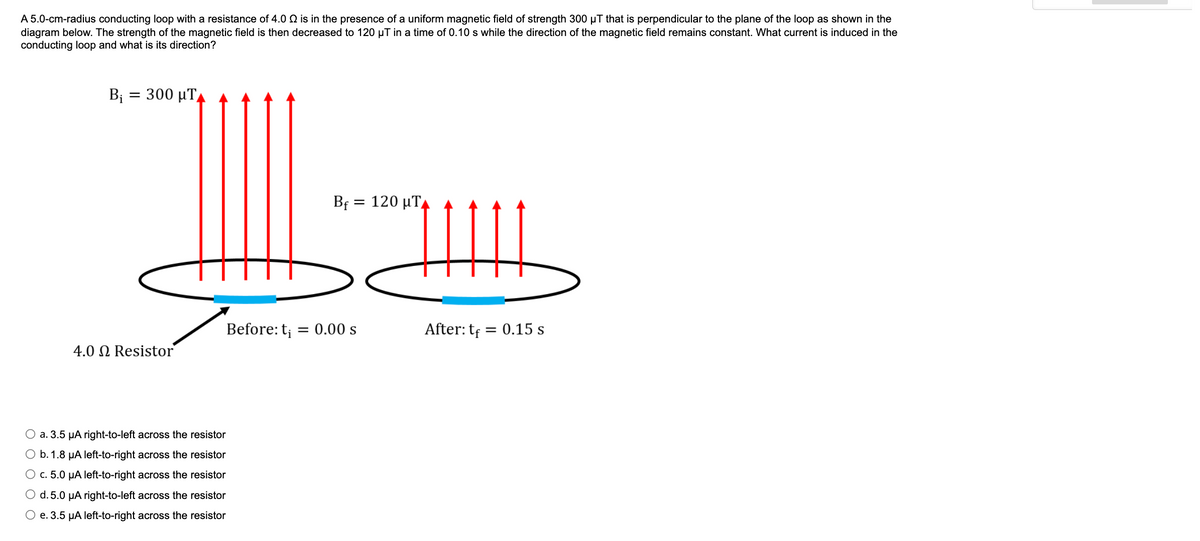 A 5.0-cm-radius conducting loop with a resistance of 4.0 Q is in the presence of a uniform magnetic field of strength 300 µT that is perpendicular to the plane of the loop as shown in the
diagram below. The strength of the magnetic field is then decreased to 120 µT in a time of 0.10 s while the direction of the magnetic field remains constant. What current is induced in the
conducting loop and what is its direction?
B; = 300 µTA
Bf =
120 µT,
Before: t; = 0.00 s
After: tf = 0.15 s
4.0 N Resistor
O a. 3.5 µA right-to-left across the resistor
O b. 1.8 µA left-to-right across the resistor
O c. 5.0 µA left-to-right across the resistor
O d. 5.0 µA right-to-left across the resistor
O e. 3.5 µA left-to-right across the resistor
