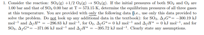 1. Consider the reaction: SO2 (g) +1/2 02(g) → S03(g). If the initial pressures of both SO2 and O2 are
1.00 bar and that of SO3 0.00 bar at T = 573.15 K, determine the equilibrium pressures of all three gases
at this temperature. You are provided with only the following data (i.e., use only this data provided to
solve the problem. Do not look up any additional data in the textbook): for SO2, AfG° = -300.19 kJ
mol-1 and AfH° = -296.83 kJ mol-1, for O2, AfG°= 0 kJ mol-1 and AfH° = 0 kJ mol-1, and for
SO3, A;G°= -371.06 kJ mol-1 and A,H° = -395.72 kJ mol-1. Clearly state any assumptions.
