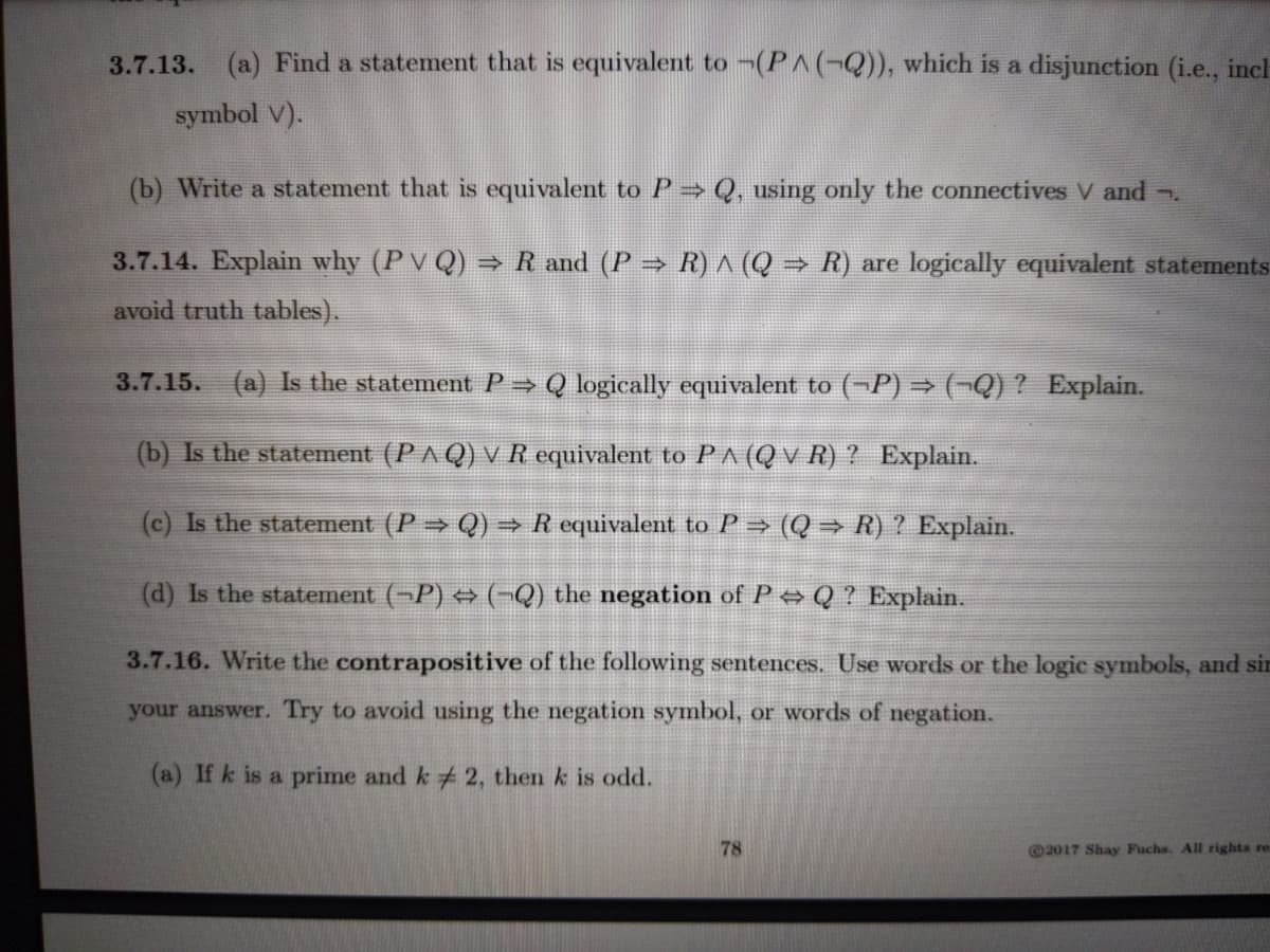 3.7.13. (a) Find a statement that is equivalent to -(PA(-Q)), which is a disjunction (i.e., incl
symbol V).
(b) Write a statement that is equivalent to P Q, using only the connectives V and .
3.7.14. Explain why (PV Q) → R and (P R) ^ (Q → R) are logically equivalent statements
avoid truth tables).
3.7.15. (a) Is the statement P → Q logically equivalent to (¬P) → (¬Q) ? Explain.
(b) Is the statement (PA Q) V R equivalent to PA (Q v R) ? Explain.
(c) Is the statement (P Q) → R equivalent to P→ (Q → R) ? Explain.
(d) Is the statement (-P) (¬Q) the negation of P → Q ? Explain.
3.7.16. Write the contrapositive of the following sentences. Use words or the logic symbols, and sir
your answer. Try to avoid using the negation symbol, or words of negation.
(a) If k is a prime and k # 2, then k is odd.
78
@2017 Shay Fuchs. All rights re
