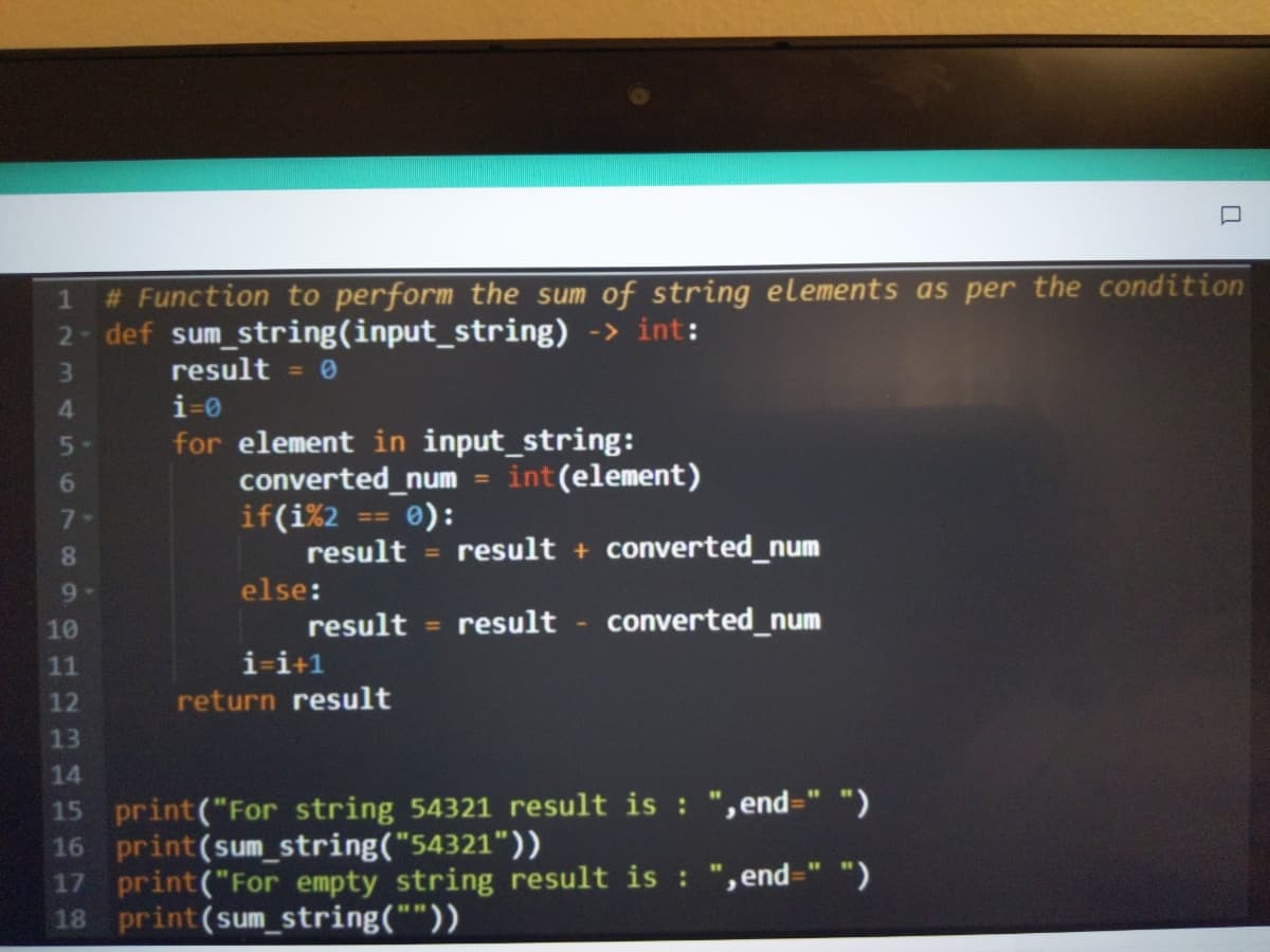 # Function to perform the sum of string elements as per the condition
2 def sum string(input_string) -> int:
1
3.
result = 0
4.
i=0
for element in input_string:
converted_num = int (element)
e):
result
5-
6.
if(i%2
result + converted_num
%3D
9-
else:
result
result - converted_num
10
%3D
11
i-i+1
12
return result
13
14
15 print("For string 54321 result is : ",end=" ")
16 print(sum_string("54321"))
17 print("For empty string result is : ", end=" ")
18 print(sum string(""))
