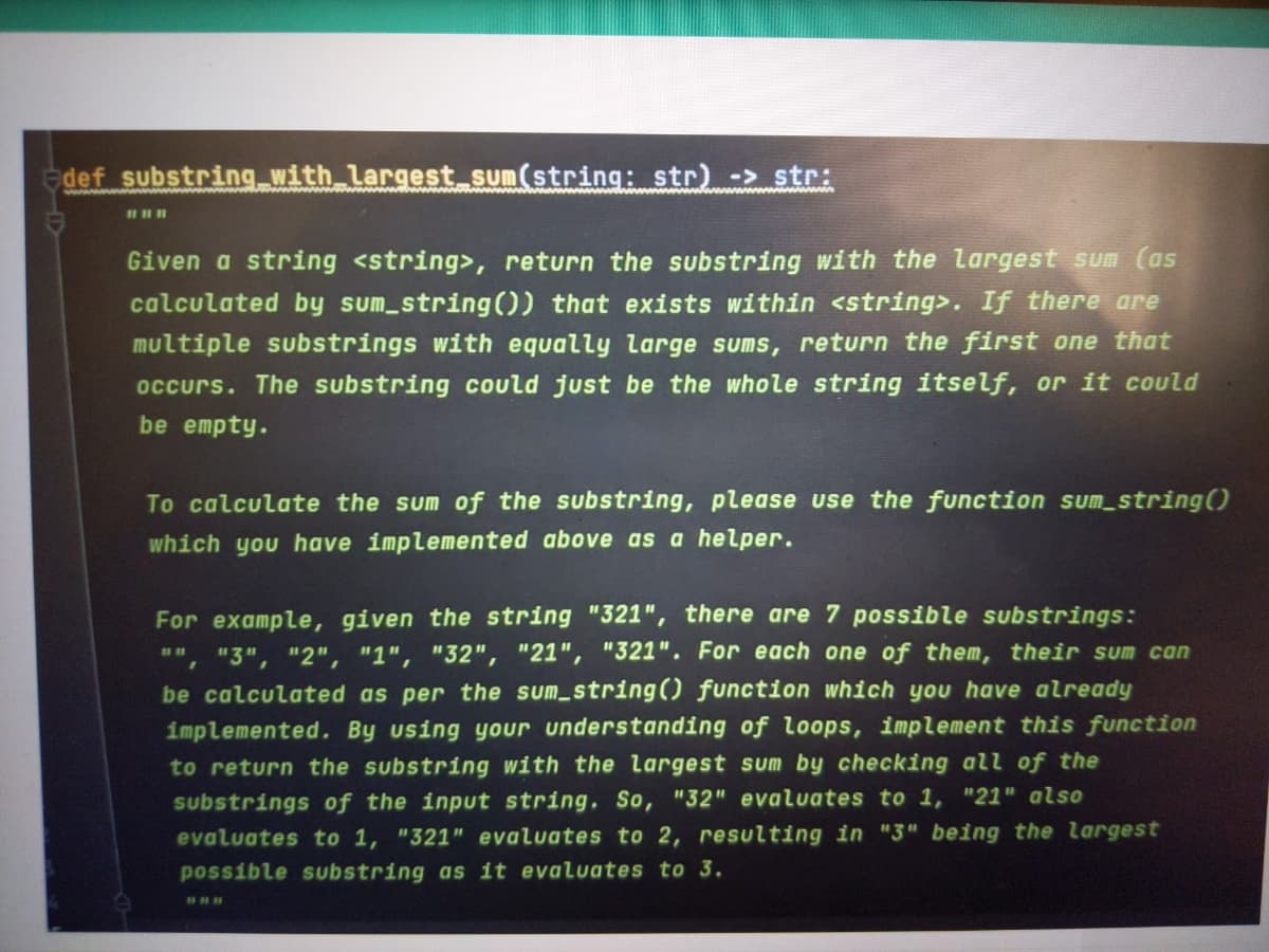 def substring with largest sum(string: str) -> str:
Given a string <string>, return the substring with the largest sum (as
calculated by sum_string()) that exists within <string>. If there are
multiple substrings with equally large sums, return the first one that
occurs. The substring could just be the whole string itself, or it could
be empty.
To calculate the sum of the substring, please use the function sum_string()
which you have implemented above as a helper.
For example, given the string "321", there are 7 possible substrings:
", "3", "2", "1", "32", "21", "321". For each one of them, their sum can
be calculated as per the sum string0 function which you have already
implemented. By using your understanding of loops, implement this function
to return the substring with the largest sum by checking all of the
substrings of the input string, So, "32" evaluates to 1, "21" also
evaluates to 1, "321" evaluates to 2, resulting in "3" being the largest
possible substring as it evaluates to 3.
