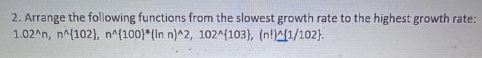 2. Arrange the following functions from the slowest growth rate to the highest growth rate:
1.02^n, n^{102}, n^{100}*(In n)^2, 102^(103}, (n!)^{1/102).
