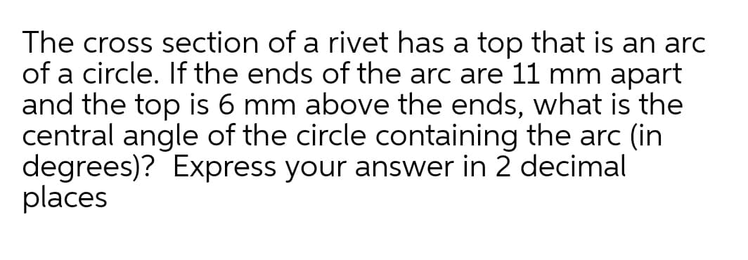 The cross section of a rivet has a top that is an arc
of a circle. If the ends of the arc are 11 mm apart
and the top is 6 mm above the ends, what is the
central angle of the circle containing the arc (in
degrees)? Express your answer in 2 decimal
places
