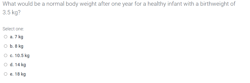 What would be a normal body weight after one year for a healthy infant with a birthweight of
3.5 kg?
Select one:
O a. 7 kg
O b. 8 kg
O c. 10.5 kg
O d. 14 kg
O e. 18 kg
