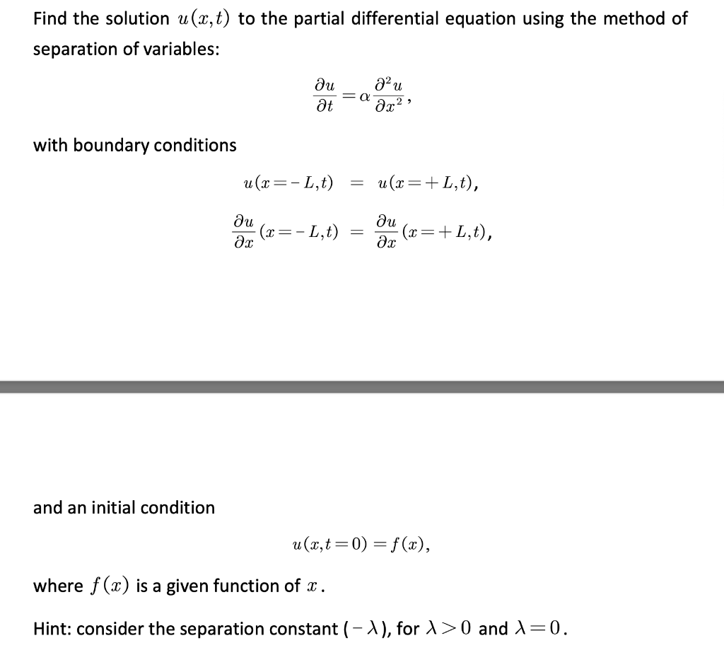 Find the solution u (x,t) to the partial differential equation using the method of
separation of variables:
ди
= a
at
with boundary conditions
u (x =- L,t)
u (x=+ L,t),
ди
(x=- L,t)
ди
(x=+L,t),
and an initial condition
u (x,t =0) = f (x),
where f(x) is a given function of x.
Hint: consider the separation constant (-A), for A>0 and X=0.
