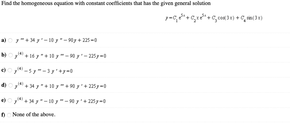 Find the homogeneous equation with constant coefficients that has the given general solution
5x
y =C, e*+
+C, cos( 3 x) + C, sin(3 x)
а) О у " + 34у' — 10 у "— 90у+ 225%3D0
b) O yl4) + 16 y "+ 10 y
90 у '- 225у %3D0
c) O pl4) – 5 y – 3 y'+y=0
|
|
d) O p(4)
+ 34 y
+ 10 y
+ 90 y'+ 225 y =0
e) Оу + 34 у"— 10 у "— 90 у'+ 225у %3D0
ttt
f) O None of the above.
