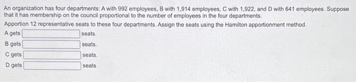 An organization has four departments: A with 992 employees, B with 1,914 employees, C with 1,922, and D with 641 employees. Suppose
that it has membership on the council proportional to the number of employees in the four departments.
Apportion 12 representative seats to these four departments. Assign the seats using the Hamilton apportionment method.
A gets
B gets
seats.
seats.
C gets
seats.
D gets
seats
