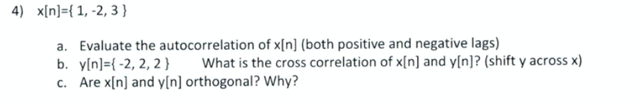 4) x[n]={ 1, -2, 3 }
a. Evaluate the autocorrelation of x[n] (both positive and negative lags)
b. y[n]={ -2, 2, 2}
c. Are x[n] and y[n] orthogonal? Why?
What is the cross correlation of x[n] and y[n]? (shift y across x)
