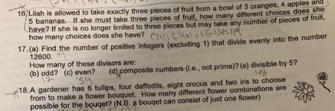 16 Lilah is allowed to take exactly three pieces of fruit from a bowl of 3 oranges, 4 apples and
5 bananas. If she must take three pieces of fruit, how many different choices does she
have? If she is no longer limited to three pieces but may take any number of pieces of fruit,
how many choices does she have? 3 Cu LS=119
17.(a) Find the number of positive integers (excluding 1) that divide evenly into the number
12600.
How many of these divisors are:
(b) odd? (c) even?
(d) composite numbers (l.e., not prime)? (e) divisible by 5?
54
18.A gardener has 6 tullips, four daffodils, eight crocus and two iris to choose
from to make a flower bouquet. How many different flower combinations are
possible for the bouget? (N.B. a bouqet can consist of just one flower)
