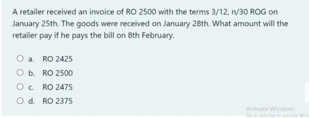 A retailer received an invoice of RO 2500 with the terms 3/12, n/30 ROG on
January 25th. The goods were received on January 28th. What amount will the
retailer pay if he pays the bill on 8th February.
а.
RO 2425
O b. RO 2500
О с.
RO 2475
O d. RO 2375
Activate Windows
Go to Settings to activate Wine
