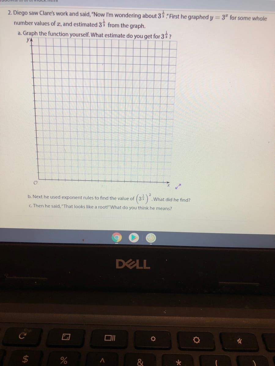 2. Diego saw Clare's work and said, "Now I'm wondering about 32"First he graphed y = 3" for some whole
number values of x, and estimated 37 from the graph.
a. Graph the function yourself. What estimate do you get for 3?
YA
b. Next he used exponent rules to find the value of
.What did he find?
c. Then he said, "That looks like a root!"What do you think he means?
DELL
&
%24
