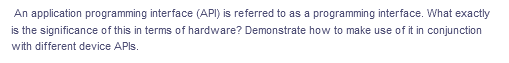 An application programming interface (API) is referred to as a programming interface. What exactly
is the significance of this in terms of hardware? Demonstrate how to make use of it in conjunction
with different device APIS.
