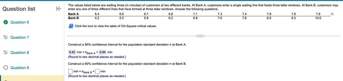 Question list
Question 6
Question 7
Question 8
O Question 9
K
The values listed below are waiting times (in minutes) of customers at two different banks. At Bank A, customers enter a single waiting line that feeds three teller windows. At Bank B, customers may
enter any one of three different lines that have formed at three teller windows. Answer the following questions.
Bank A
Bank B
6.4
4.2
6.6
5.3
6.7
5.8
Click the icon to view the table of Chi-Square critical values.
min<Bank B <
min
(Round to two decimal places as needed.)
6.8
6.2
Construct a 90% confidence interval for the population standard deviation o at Bank A.
0.42 min<Bank A < 0.94 min
(Round to two decimal places as needed.)
Construct a 90% confidence interval for the population standard deviation o at Bank B.
7.1
6.8
7.3
7.6
7.4
7.6
7.9
8.5
7.9
9.3
7.9
10.0