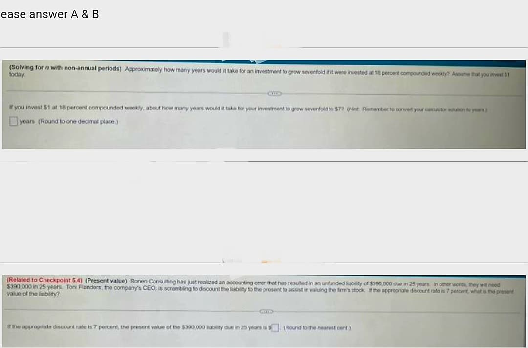 ease answer A & B
(Solving for n with non-annual periods) Approximately how many years would it take for an investment to grow sevenfold if it were invested at 18 percent compounded weakly? Assume that you invest $1
today
If you invest $1 at 18 percent compounded weekly, about how many years would it take for your investment to grow sevenfold to $77 (Hit Remember to convert your calculator solution to years)
years (Round to one decimal place.)
(Related to Checkpoint 5.4) (Present value) Ronen Consulting has just realized an accounting error that has resulted in an unfunded liability of $390,000 due in 25 years. In other words, they will need
$390,000 in 25 years. Toni Flanders, the company's CEO, is scrambling to discount the liability to the present to assist in valuing the firm's stock of the appropriate discount rate is 7 percent, what is the present
value of the liability?
CHIL
If the appropriate discount rate is 7 percent, the present value of the $300,000 liability due in 25 years is (Round to the nearest cent.)