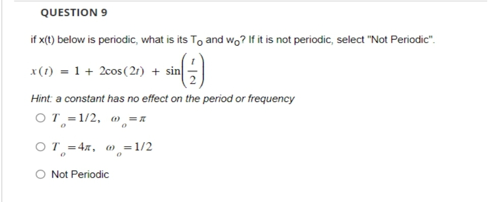 QUESTION 9
if x(t) below is periodic, what is its To and wo? If it is not periodic, select "Not Periodic".
x (t) = 1 + 2cos (21) + sin
Hint: a constant has no effect on the period or frequency
OT = 1/2, @ = π
0
0
OT=4л, @ = 1/2
0
0
O Not Periodic