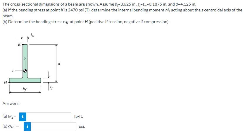 The cross-sectional dimensions of a beam are shown. Assume b=3.625 in., tetw=0.1875 in. and d=4.125 in.
(a) If the bending stress at point K is 2470 psi (T), determine the internal bending moment M, acting about the z centroidal axis of the
beam.
(b) Determine the bending stress oy at point H (positive if tension, negative if compression).
K
d
H
Answers:
(a) M2 = i
Ib-ft.
(b) oH =
i
psi.
