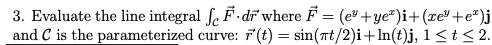 3. Evaluate the line integral fe F-dī where F = (e+ye²)i+(xe"+e*)j
and C is the parameterized curve:
F (t):
sin(nt/2)i+ln(t)j, 1 < t < 2.
