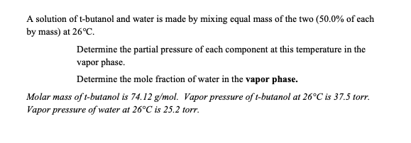 A solution of t-butanol and water is made by mixing equal mass of the two (50.0% of each
by mass) at 26°C.
Determine the partial pressure of cach component at this temperature in the
vapor phase.
Determine the mole fraction of water in the vapor phase.
Molar mass of t-butanol is 74.12 g/mol. Vapor pressure of t-butanol at 26°C is 37.5 torr.
Vapor pressure of water at 26°C is 25.2 torr.
