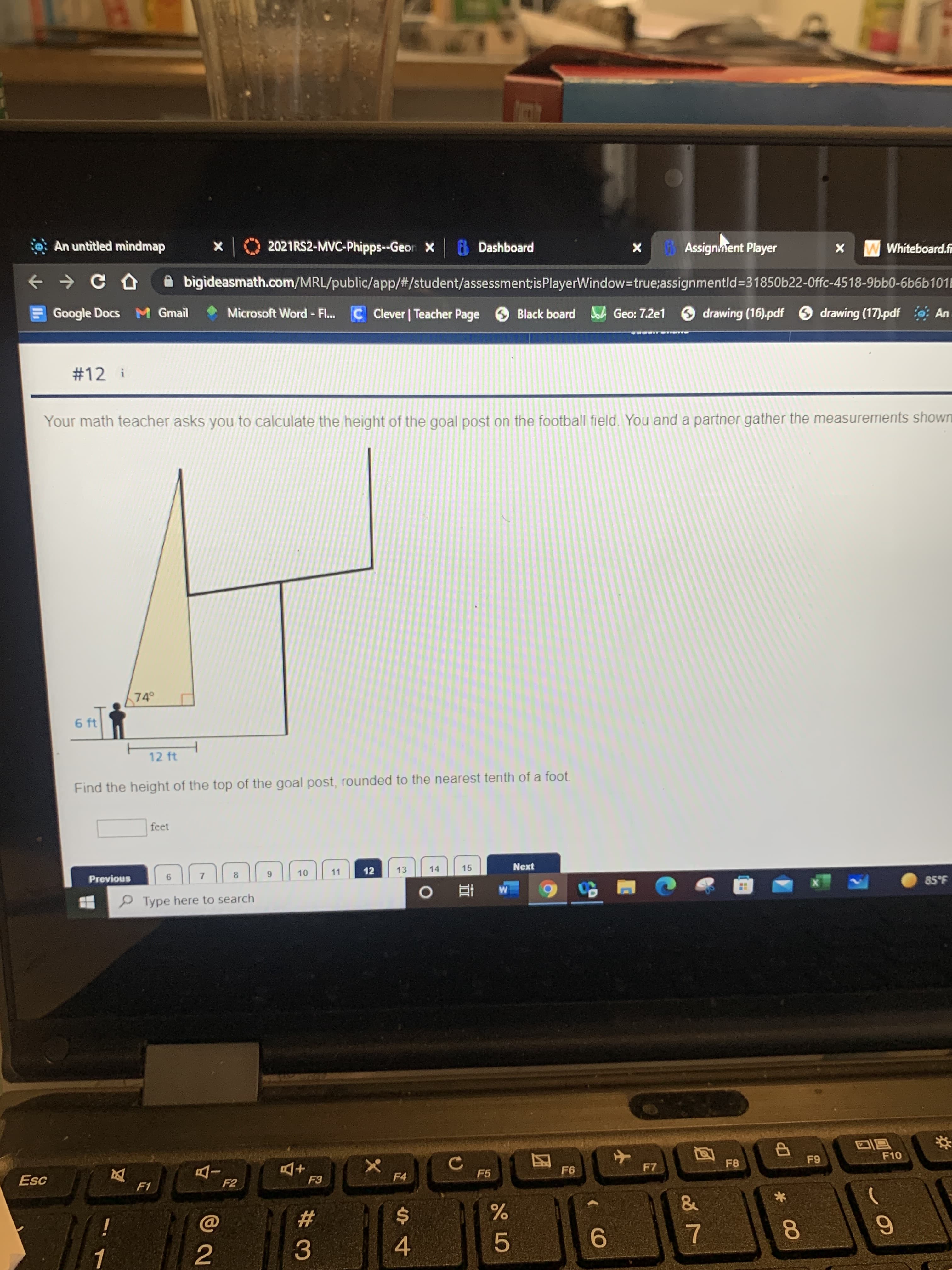 00
对
: An untitled mìndmap
2021RS2-MVC-Phipps--Geor X
Dashboard
Assignnent Player
W Whiteboard.f
+ > C D
A bigideasmath.com/MRL/public/app/#/student/assessment;isPlayerWindow-true;assignmentld%3D31850622-0ffc-4518-9bb0-6b6b101E
Google Docs M Gmail
Microsoft Word - Fl...
C Clever | Teacher Page
Black board A Geo: 7.2e1 drawing (16).pdf
O drawing (17).pdf : An
#12 i
Your math teacher asks you to calculate the height of the goal post on the football field, You and a partner gather the measurements shown
74
6 ft
12 ft
Find the height of the top of the goal post, rounded to the nearest tenth of a foot.
feet
11
12
13
14
15
Next
Previous
7.
8.
P Type here to search
3.59
立
同回
F10
F6
F7
F8
Esc
+D
F4
F5
F2
23
i
5.
9.
3.
4.
2.
