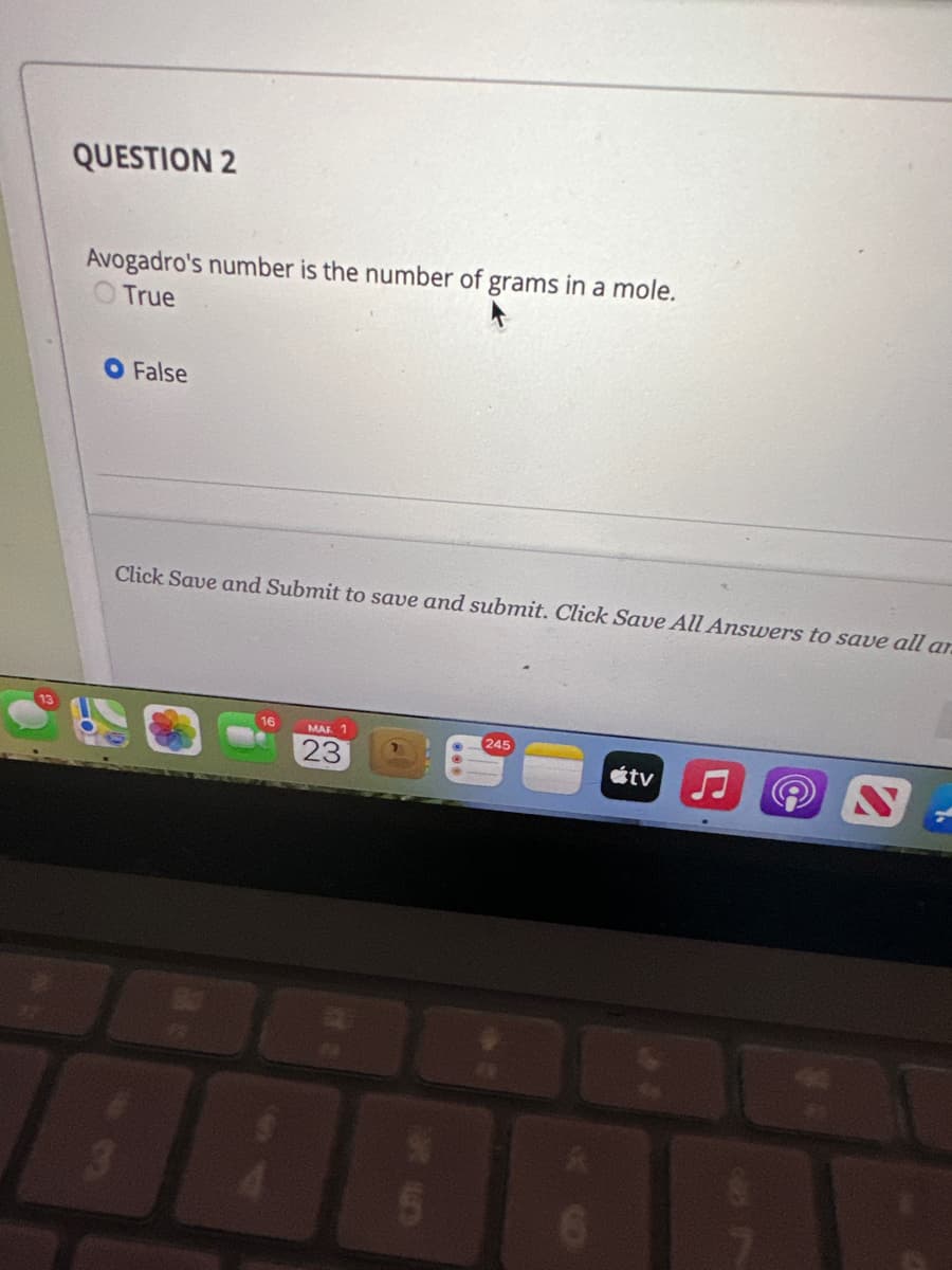 QUESTION 2
Avogadro's number is the number of grams in a mole.
O True
O False
Click Save and Submit to save and submit. Click Save All Answers to save all ar
3
80
16
MAR 1
23
5
245
6
átv
(@