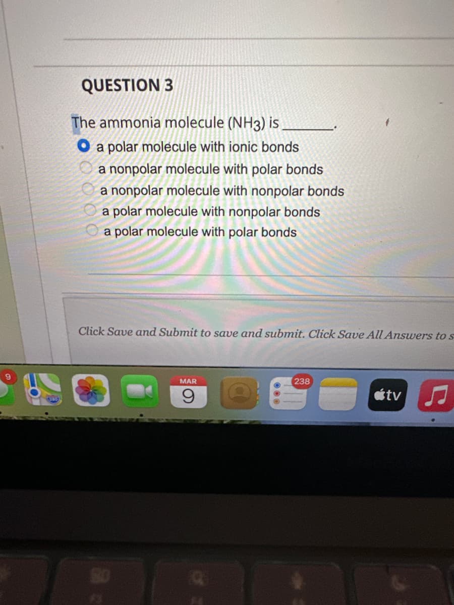 QUESTION 3
The ammonia molecule (NH3) is
O a polar molecule with ionic bonds
a nonpolar molecule with polar bonds
a nonpolar molecule with nonpolar bonds
a polar molecule with nonpolar bonds
a polar molecule with polar bonds
Click Save and Submit to save and submit. Click Save All Answers to s
MAR
9
238
tv