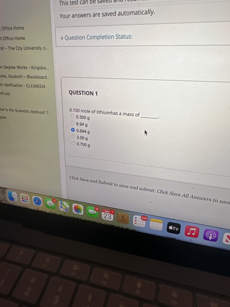 Office Home
t Office Home
rst- The City University o...
an Degree Works - Kingsbo...
ome, Gouboth - Blackboard...
th Verification - CLEARED4
mch.jsp
that is the Scientific Method? 7...
pple
2
This test can be sa
Your answers are saved automatically.
Question Completion Status:
QUESTION 1
0.100 mole of lithiumhas a mass of
0.300 g
6.94 g
O 0.694 g
3.00 g
0.700 g
Click Save and Submit to save and submit. Click Save All Answers to save
MAR 1
23
245
tv