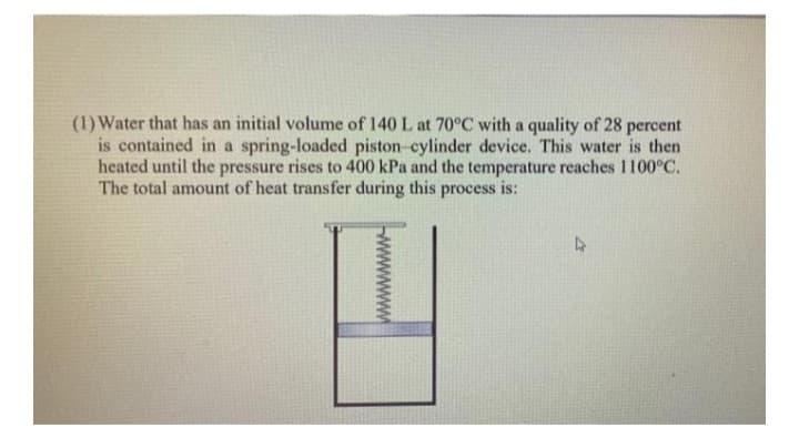 (1) Water that has an initial volume of 140 L at 70°C with a quality of 28 percent
is contained in a spring-loaded piston-cylinder device. This water is then
heated until the pressure rises to 400 kPa and the temperature reaches 1100°C.
The total amount of heat transfer during this process is:
