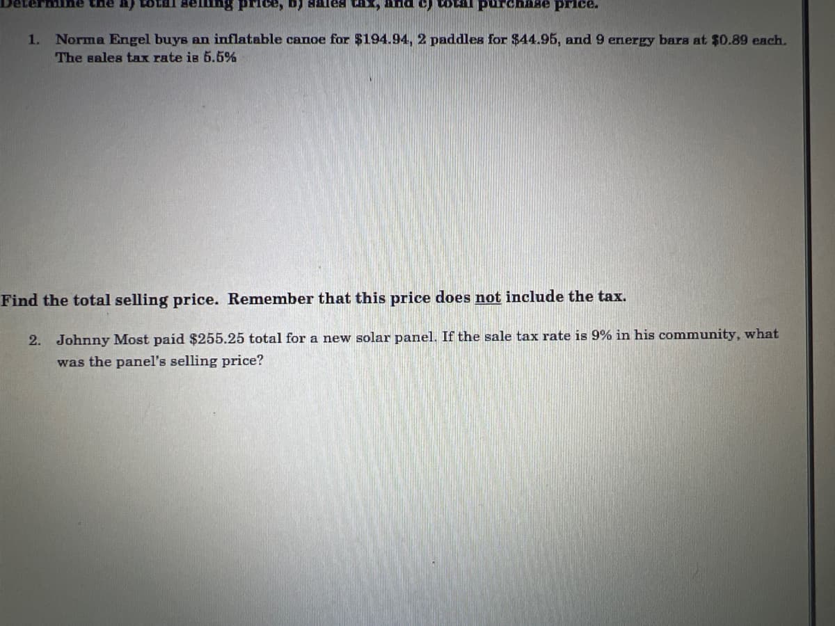 and c) total purchase price.
1. Norma Engel buys an inflatable canoe for $194.94, 2 paddles for $44.95, and 9 energy bars at $0.89 each.
The sales tax rate is 5.5%
mine the
price, b) sales thy
Find the total selling price. Remember that this price does not include the tax.
2. Johnny Most paid $255.25 total for a new solar panel. If the sale tax rate is 9% in his community, what
was the panel's selling price?