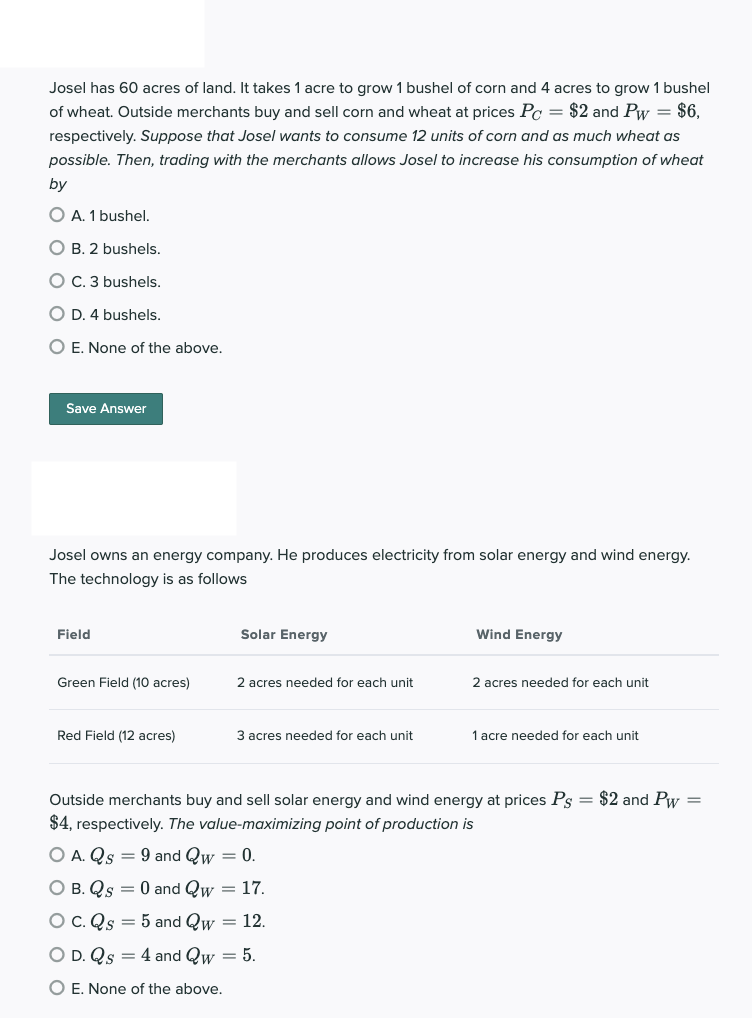 Josel has 60 acres of land. It takes 1 acre to grow 1 bushel of corn and 4 acres to grow 1 bushel
of wheat. Outside merchants buy and sell corn and wheat at prices Pc = $2 and Pw = $6,
respectively. Suppose that Josel wants to consume 12 units of corn and as much wheat as
possible. Then, trading with the merchants allows Josel to increase his consumption of wheat
by
O A. 1 bushel.
O B. 2 bushels.
O C. 3 bushels.
O D. 4 bushels.
O E. None of the above.
Save Answer
Josel owns an energy company. He produces electricity from solar energy and wind energy.
The technology is as follows
Field
Green Field (10 acres)
Red Field (12 acres)
Solar Energy
2 acres needed for each unit
3 acres needed for each unit
Wind Energy
2 acres needed for each unit
1 acre needed for each unit
Outside merchants buy and sell solar energy and wind energy at prices Ps = $2 and Pw =
$4, respectively. The value-maximizing point of production is
O A. Qs = 9 and Qw = 0.
O B. Qs = 0 and Qw = 17.
C. Qs = 5 and Qw = 12.
O D. Qs = 4 and Qw = 5.
O E. None of the above.