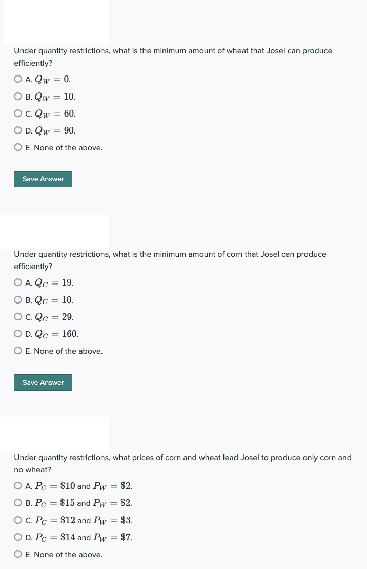 Under quantity restrictions, what is the minimum amount of wheat that Josel can produce
efficiently?
O A. Qw = 0.
O B. Qw = 10.
O C. Qw = 60.
O D. Qw = 90.
O E. None of the above.
Save Answer
Under quantity restrictions, what is the minimum amount of corn that Josel can produce
efficiently?
O A. Qc = 19.
O B. Qc = 10.
O C. Qc = 29.
O D. Qc = 160.
O E. None of the above.
Save Answer
Under quantity restrictions, what prices of corn and wheat lead Josel to produce only corn and
no wheat?
O A. Pc = $10 and Pw = $2.
O B. Pc =
$15 and Pw = $2.
O C. Pc y =
$12 and Pw = $3.
O D. Po = $14 and Pw = $7.
O E. None of the above.