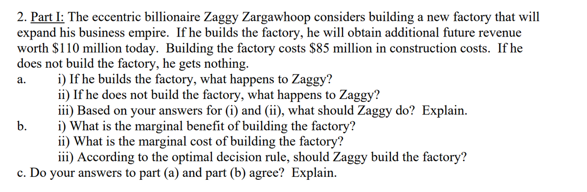 2. Part I: The eccentric billionaire Zaggy Zargawhoop considers building a new factory that will
expand his business empire. If he builds the factory, he will obtain additional future revenue
worth $110 million today. Building the factory costs $85 million in construction costs. If he
does not build the factory, he gets nothing.
i) If he builds the factory, what happens to Zaggy?
ii) If he does not build the factory, what happens to Zaggy?
iii) Based on your answers for (i) and (ii), what should Zaggy do? Explain.
i) What is the marginal benefit of building the factory?
ii) What is the marginal cost of building the factory?
iii) According to the optimal decision rule, should Zaggy build the factory?
а.
b.
c. Do your answers to part (a) and part (b) agree? Explain.
