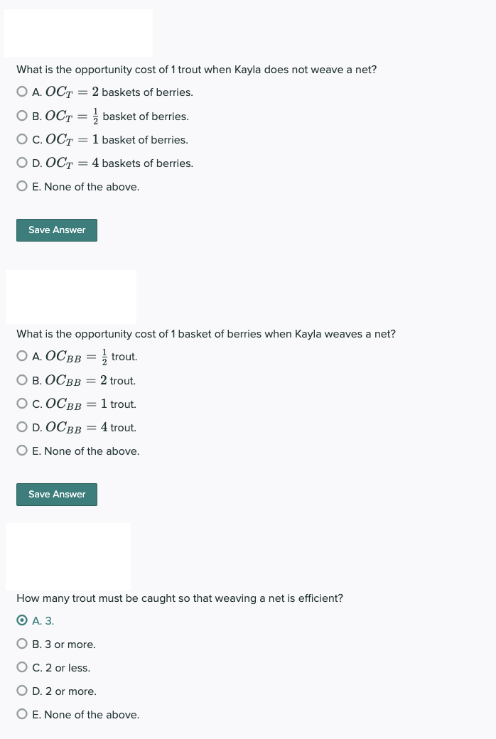 What is the opportunity cost of 1 trout when Kayla does not weave a net?
O A. OCT = 2 baskets of berries.
OB. OCT = basket of berries.
O C. OCT = 1 basket of berries.
O D. OCT = 4 baskets of berries.
O E. None of the above.
Save Answer
What is the opportunity cost of 1 basket of berries when Kayla weaves a net?
O A. OCBB = trout.
O B. OCBB = 2 trout.
O C. OCBB = 1 trout.
O D. OCBB = 4 trout.
O E. None of the above.
Save Answer
How many trout must be caught so that weaving a net is efficient?
OA. 3.
OB. 3 or more.
O C. 2 or less.
O D. 2 or more.
O E. None of the above.