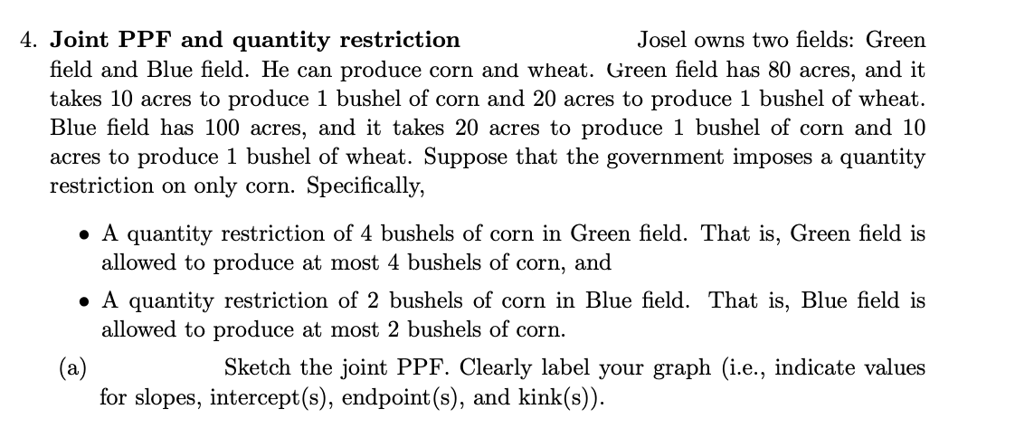 Josel owns two fields: Green
4. Joint PPF and quantity restriction
field and Blue field. He can produce corn and wheat. Green field has 80 acres, and it
takes 10 acres to produce 1 bushel of corn and 20 acres to produce 1 bushel of wheat.
Blue field has 100 acres, and it takes 20 acres to produce 1 bushel of corn and 10
acres to produce 1 bushel of wheat. Suppose that the government imposes a quantity
restriction on only corn. Specifically,
A quantity restriction of 4 bushels of corn in Green field. That is, Green field is
allowed to produce at most 4 bushels of corn, and
A quantity restriction of 2 bushels of corn in Blue field. That is, Blue field is
allowed to produce at most 2 bushels of corn.
(a)
Sketch the joint PPF. Clearly label your graph (i.e., indicate values
for slopes, intercept(s), endpoint (s), and kink(s)).
