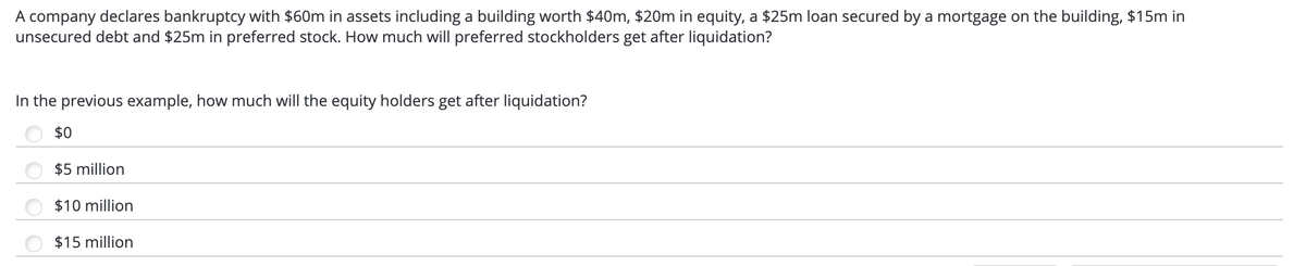 A company declares bankruptcy with $60m in assets including a building worth $40m, $20m in equity, a $25m loan secured by a mortgage on the building, $15m in
unsecured debt and $25m in preferred stock. How much will preferred stockholders get after liquidation?
In the previous example, how much will the equity holders get after liquidation?
$0
$5 million
$10 million
$15 million
