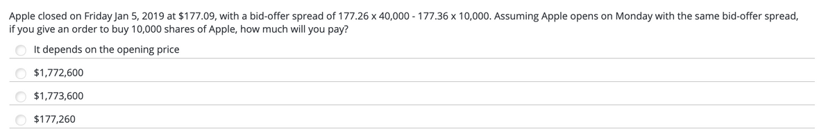 Apple closed on Friday Jan 5, 2019 at $177.09, with a bid-offer spread of 177.26 x 40,000 - 177.36 x 10,000. Assuming Apple opens on Monday with the same bid-offer spread,
if you give an order to buy 10,000 shares of Apple, how much will you pay?
It depends on the opening price
$1,772,600
$1,773,600
$177,260
